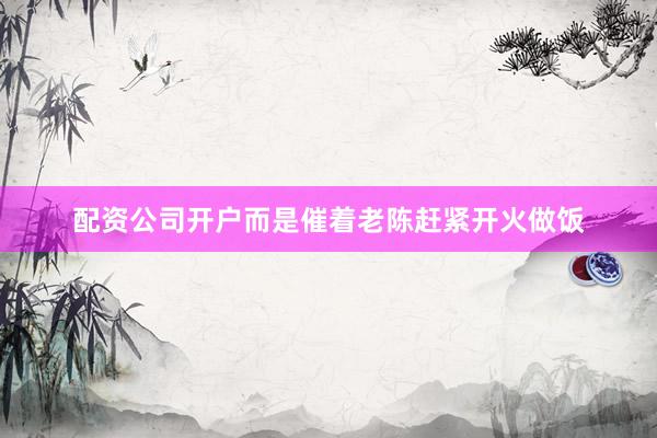 配资公司开户而是催着老陈赶紧开火做饭
