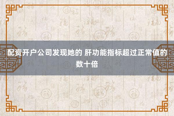 配资开户公司发现她的 肝功能指标超过正常值的数十倍