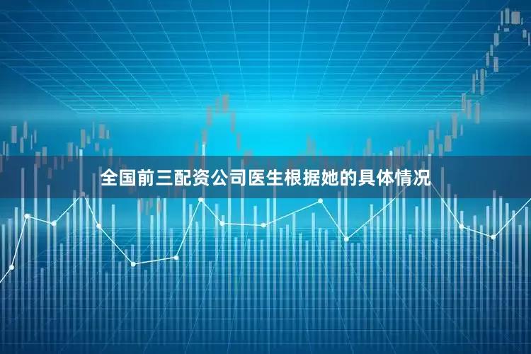 全国前三配资公司医生根据她的具体情况