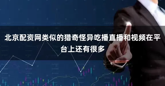 北京配资网类似的猎奇怪异吃播直播和视频在平台上还有很多