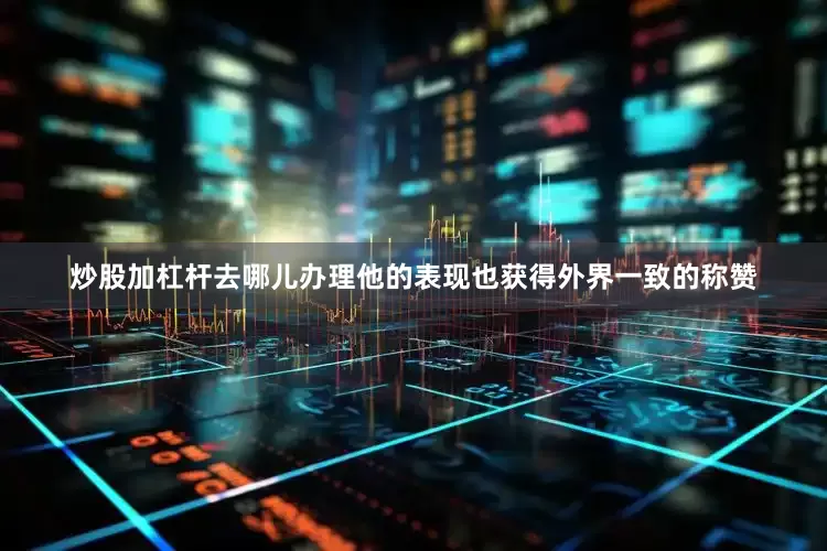 炒股加杠杆去哪儿办理他的表现也获得外界一致的称赞