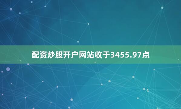 配资炒股开户网站收于3455.97点