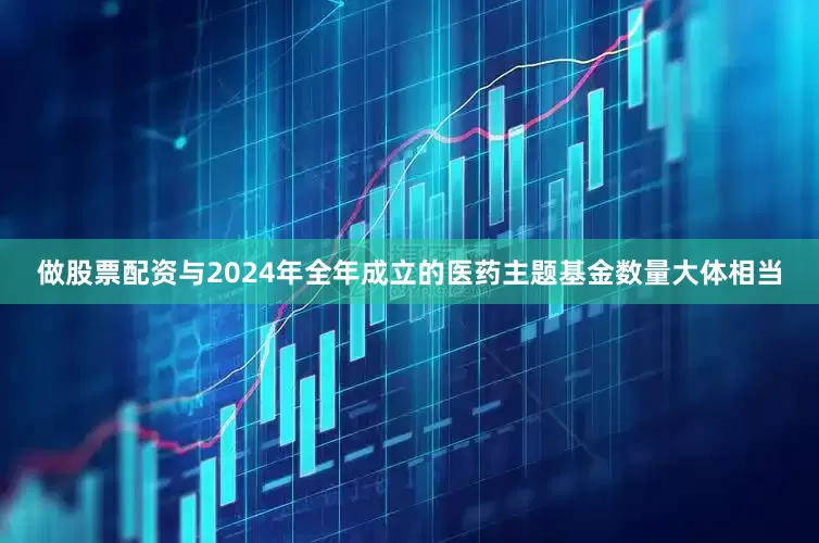 做股票配资与2024年全年成立的医药主题基金数量大体相当