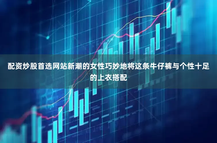 配资炒股首选网站新潮的女性巧妙地将这条牛仔裤与个性十足的上衣搭配
