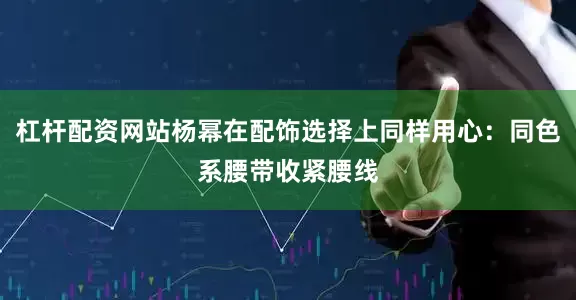 杠杆配资网站杨幂在配饰选择上同样用心：同色系腰带收紧腰线