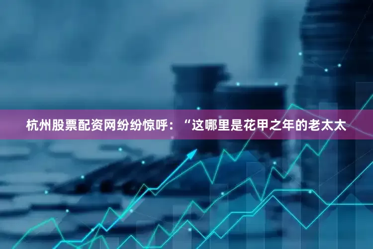 杭州股票配资网纷纷惊呼：“这哪里是花甲之年的老太太