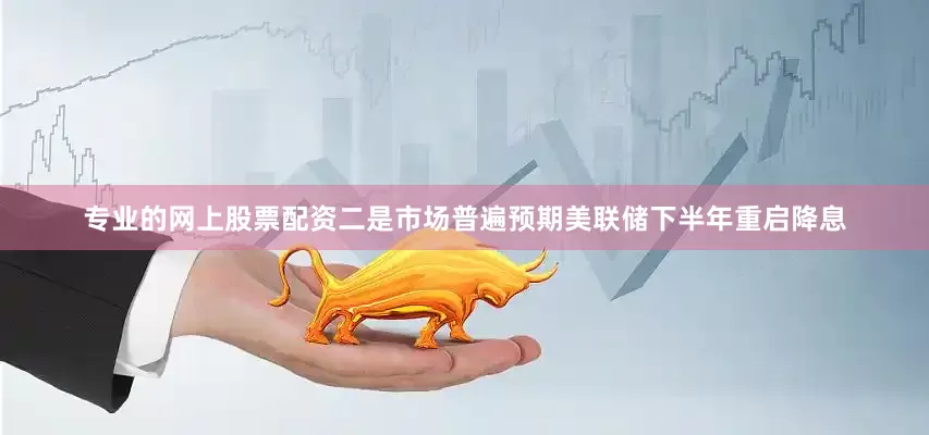 专业的网上股票配资二是市场普遍预期美联储下半年重启降息