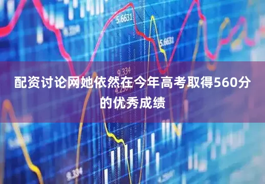 配资讨论网她依然在今年高考取得560分的优秀成绩