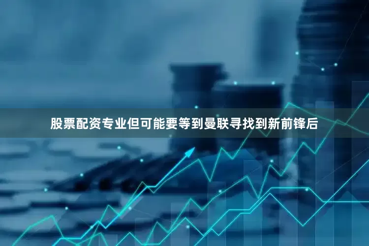股票配资专业但可能要等到曼联寻找到新前锋后