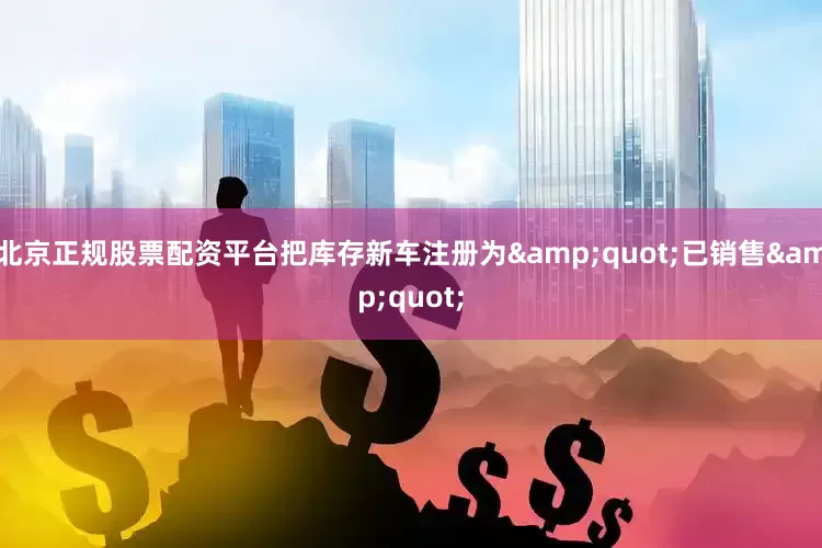 北京正规股票配资平台把库存新车注册为&quot;已销售&quot;