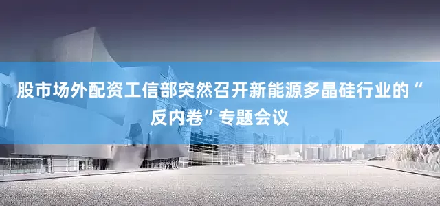 股市场外配资工信部突然召开新能源多晶硅行业的“反内卷”专题会议