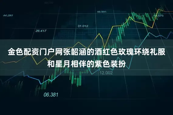 金色配资门户网张韶涵的酒红色玫瑰环绕礼服和星月相伴的紫色装扮